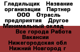 Гладильщик › Название организации ­ Партнер, ООО › Отрасль предприятия ­ Другое › Минимальный оклад ­ 20 000 - Все города Работа » Вакансии   . Нижегородская обл.,Нижний Новгород г.